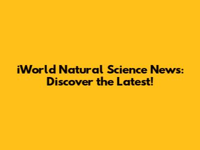 iWorld Natural Science News: Discover the Latest!