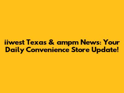 iiwest Texas & ampm News: Your Daily Convenience Store Update!